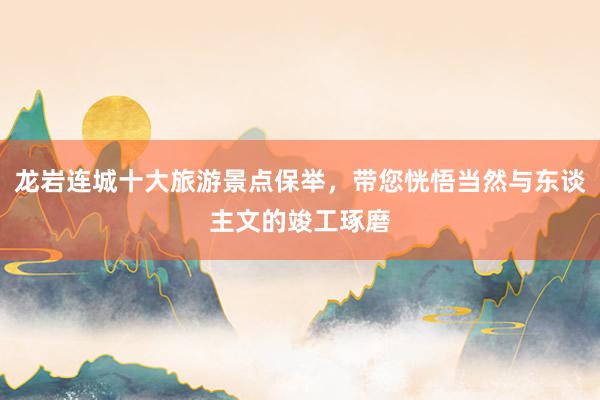 龙岩连城十大旅游景点保举，带您恍悟当然与东谈主文的竣工琢磨
